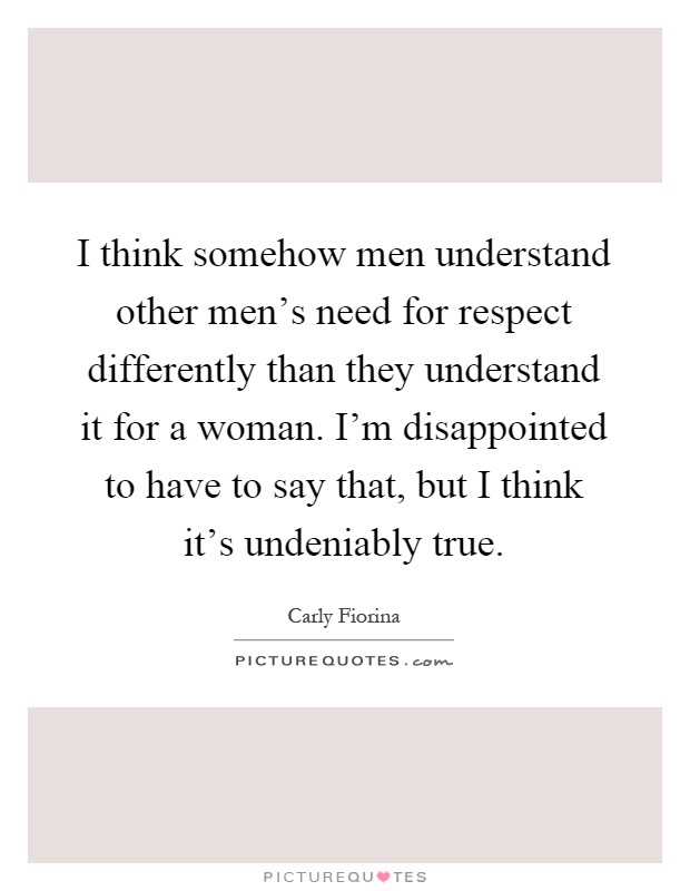 I think somehow men understand other men's need for respect differently than they understand it for a woman. I'm disappointed to have to say that, but I think it's undeniably true Picture Quote #1