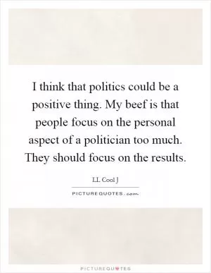 I think that politics could be a positive thing. My beef is that people focus on the personal aspect of a politician too much. They should focus on the results Picture Quote #1