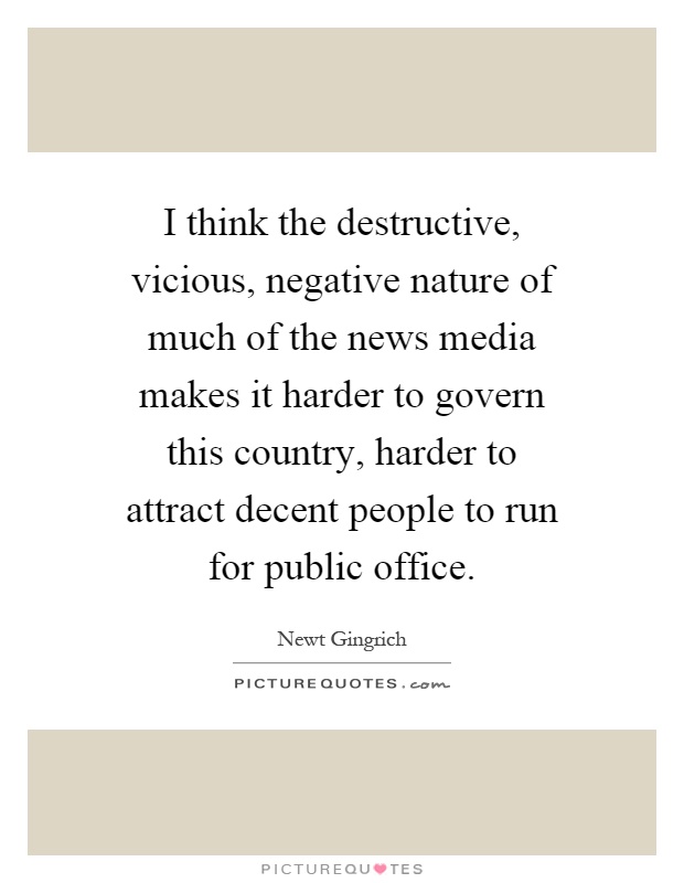 I think the destructive, vicious, negative nature of much of the news media makes it harder to govern this country, harder to attract decent people to run for public office Picture Quote #1