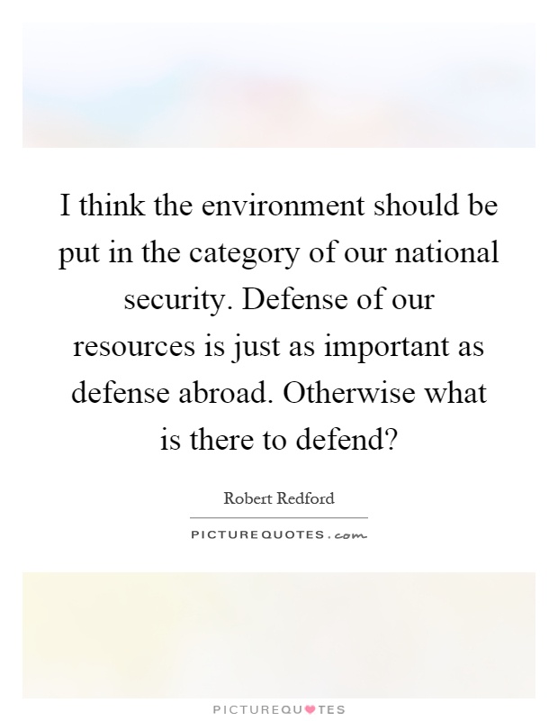 I think the environment should be put in the category of our national security. Defense of our resources is just as important as defense abroad. Otherwise what is there to defend? Picture Quote #1