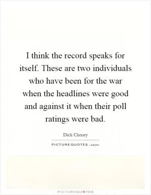 I think the record speaks for itself. These are two individuals who have been for the war when the headlines were good and against it when their poll ratings were bad Picture Quote #1
