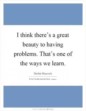 I think there’s a great beauty to having problems. That’s one of the ways we learn Picture Quote #1