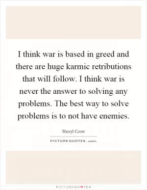 I think war is based in greed and there are huge karmic retributions that will follow. I think war is never the answer to solving any problems. The best way to solve problems is to not have enemies Picture Quote #1