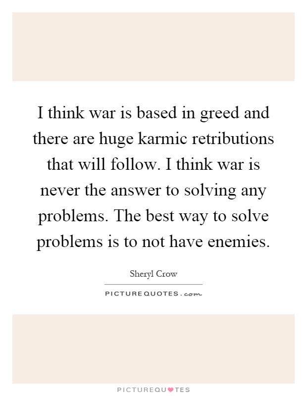 I think war is based in greed and there are huge karmic retributions that will follow. I think war is never the answer to solving any problems. The best way to solve problems is to not have enemies Picture Quote #1