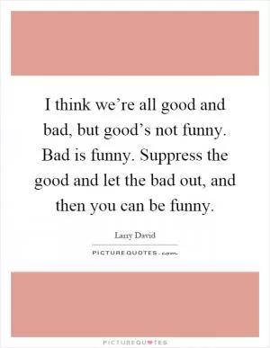 I think we’re all good and bad, but good’s not funny. Bad is funny. Suppress the good and let the bad out, and then you can be funny Picture Quote #1