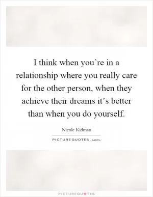 I think when you’re in a relationship where you really care for the other person, when they achieve their dreams it’s better than when you do yourself Picture Quote #1