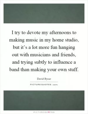 I try to devote my afternoons to making music in my home studio, but it’s a lot more fun hanging out with musicians and friends, and trying subtly to influence a band than making your own stuff Picture Quote #1