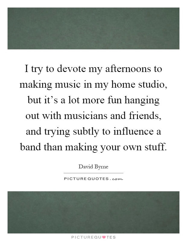 I try to devote my afternoons to making music in my home studio, but it's a lot more fun hanging out with musicians and friends, and trying subtly to influence a band than making your own stuff Picture Quote #1