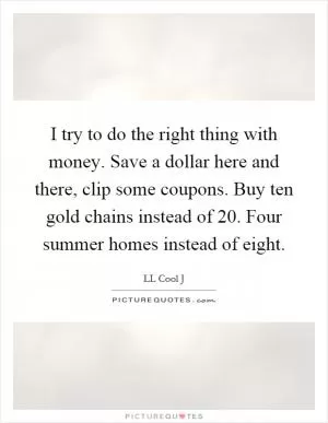 I try to do the right thing with money. Save a dollar here and there, clip some coupons. Buy ten gold chains instead of 20. Four summer homes instead of eight Picture Quote #1