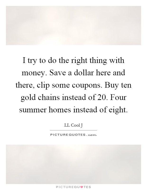 I try to do the right thing with money. Save a dollar here and there, clip some coupons. Buy ten gold chains instead of 20. Four summer homes instead of eight Picture Quote #1