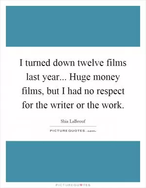 I turned down twelve films last year... Huge money films, but I had no respect for the writer or the work Picture Quote #1
