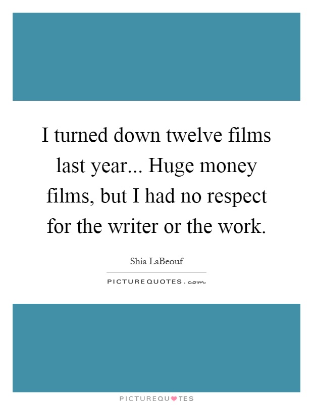 I turned down twelve films last year... Huge money films, but I had no respect for the writer or the work Picture Quote #1
