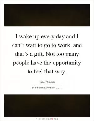 I wake up every day and I can’t wait to go to work, and that’s a gift. Not too many people have the opportunity to feel that way Picture Quote #1