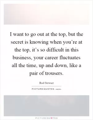 I want to go out at the top, but the secret is knowing when you’re at the top, it’s so difficult in this business, your career fluctuates all the time, up and down, like a pair of trousers Picture Quote #1