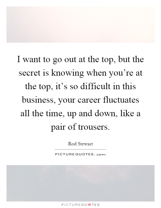 I want to go out at the top, but the secret is knowing when you're at the top, it's so difficult in this business, your career fluctuates all the time, up and down, like a pair of trousers Picture Quote #1