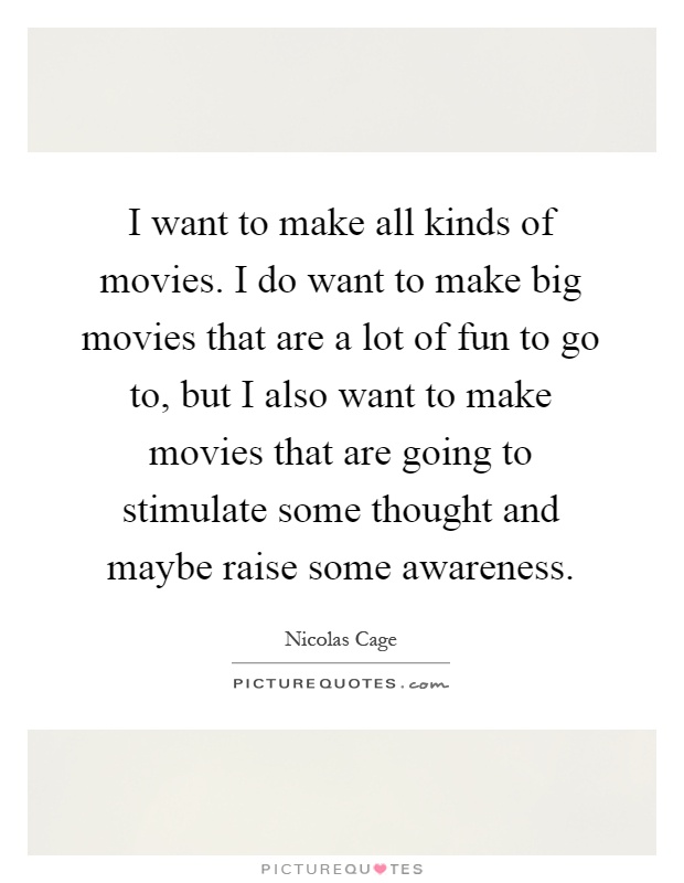 I want to make all kinds of movies. I do want to make big movies that are a lot of fun to go to, but I also want to make movies that are going to stimulate some thought and maybe raise some awareness Picture Quote #1