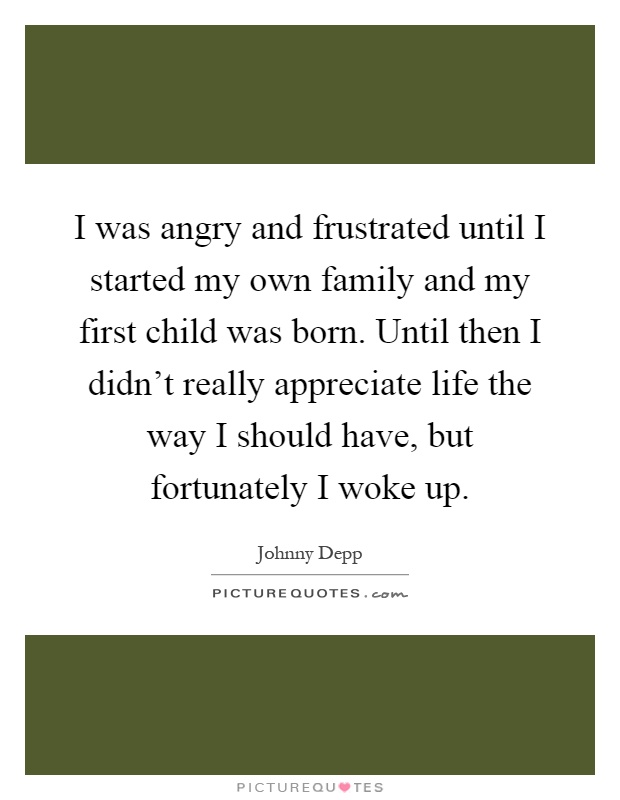I was angry and frustrated until I started my own family and my first child was born. Until then I didn't really appreciate life the way I should have, but fortunately I woke up Picture Quote #1
