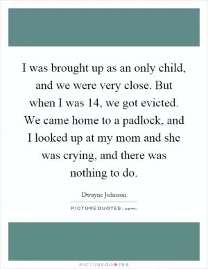 I was brought up as an only child, and we were very close. But when I was 14, we got evicted. We came home to a padlock, and I looked up at my mom and she was crying, and there was nothing to do Picture Quote #1
