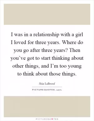 I was in a relationship with a girl I loved for three years. Where do you go after three years? Then you’ve got to start thinking about other things, and I’m too young to think about those things Picture Quote #1