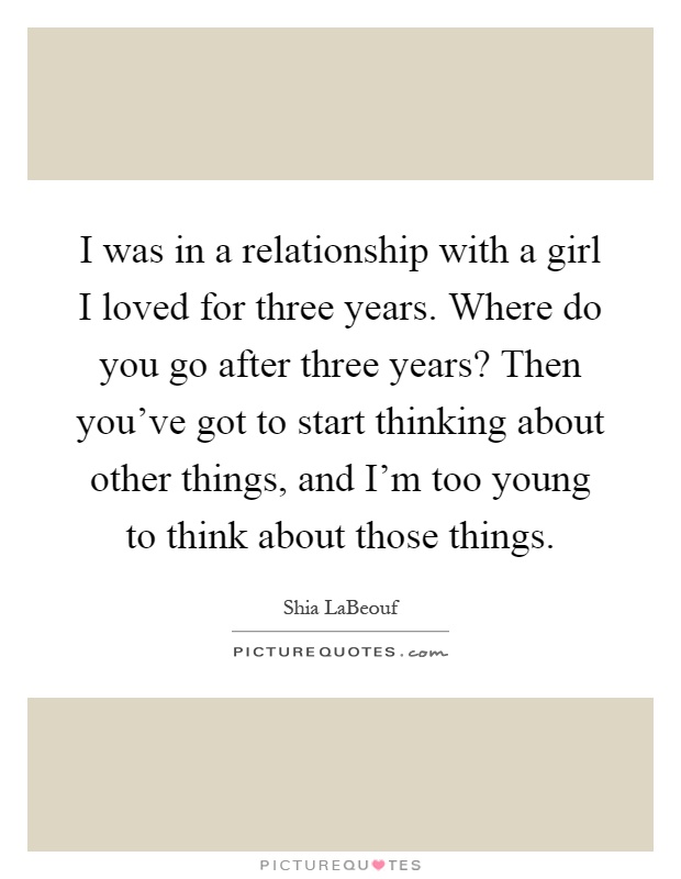 I was in a relationship with a girl I loved for three years. Where do you go after three years? Then you've got to start thinking about other things, and I'm too young to think about those things Picture Quote #1