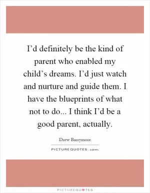 I’d definitely be the kind of parent who enabled my child’s dreams. I’d just watch and nurture and guide them. I have the blueprints of what not to do... I think I’d be a good parent, actually Picture Quote #1
