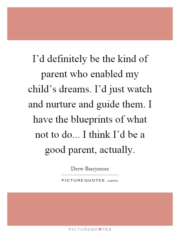 I'd definitely be the kind of parent who enabled my child's dreams. I'd just watch and nurture and guide them. I have the blueprints of what not to do... I think I'd be a good parent, actually Picture Quote #1