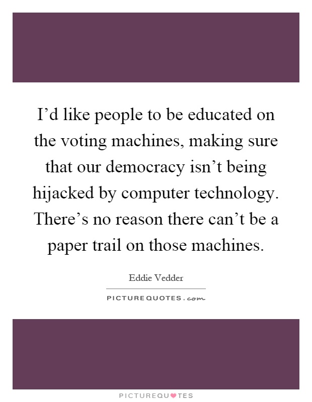 I'd like people to be educated on the voting machines, making sure that our democracy isn't being hijacked by computer technology. There's no reason there can't be a paper trail on those machines Picture Quote #1