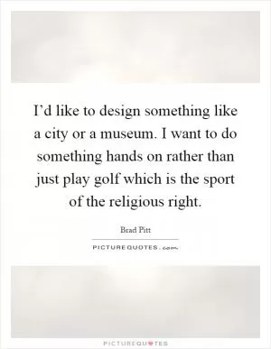 I’d like to design something like a city or a museum. I want to do something hands on rather than just play golf which is the sport of the religious right Picture Quote #1