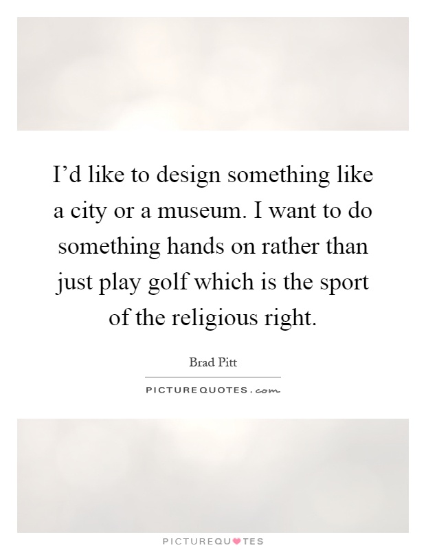 I'd like to design something like a city or a museum. I want to do something hands on rather than just play golf which is the sport of the religious right Picture Quote #1