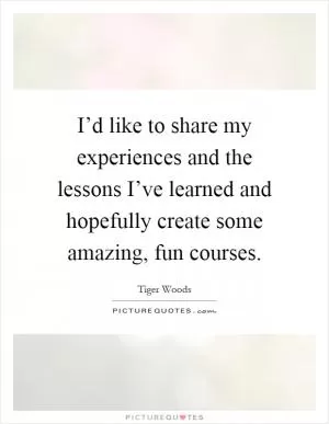 I’d like to share my experiences and the lessons I’ve learned and hopefully create some amazing, fun courses Picture Quote #1