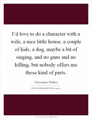I’d love to do a character with a wife, a nice little house, a couple of kids, a dog, maybe a bit of singing, and no guns and no killing, but nobody offers me those kind of parts Picture Quote #1