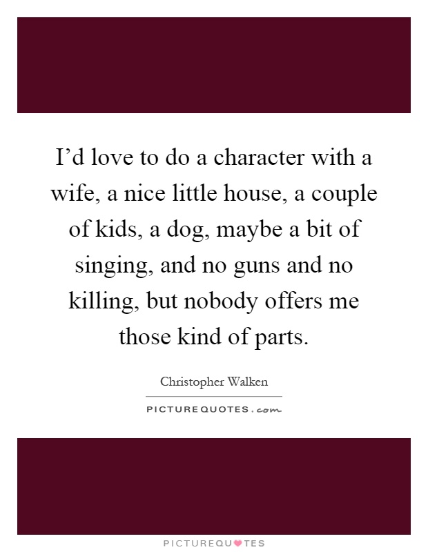 I'd love to do a character with a wife, a nice little house, a couple of kids, a dog, maybe a bit of singing, and no guns and no killing, but nobody offers me those kind of parts Picture Quote #1