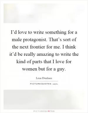 I’d love to write something for a male protagonist. That’s sort of the next frontier for me. I think it’d be really amazing to write the kind of parts that I love for women but for a guy Picture Quote #1