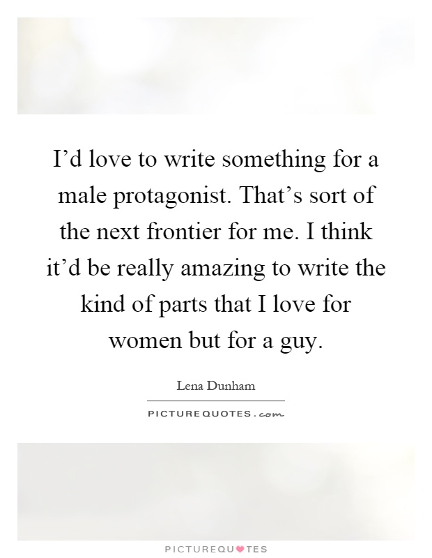 I'd love to write something for a male protagonist. That's sort of the next frontier for me. I think it'd be really amazing to write the kind of parts that I love for women but for a guy Picture Quote #1