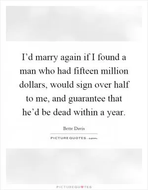 I’d marry again if I found a man who had fifteen million dollars, would sign over half to me, and guarantee that he’d be dead within a year Picture Quote #1