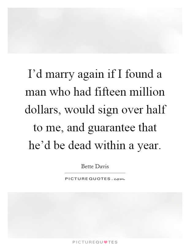 I'd marry again if I found a man who had fifteen million dollars, would sign over half to me, and guarantee that he'd be dead within a year Picture Quote #1