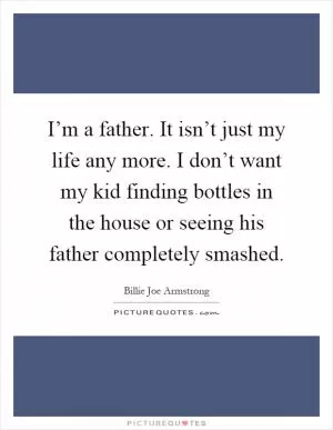 I’m a father. It isn’t just my life any more. I don’t want my kid finding bottles in the house or seeing his father completely smashed Picture Quote #1