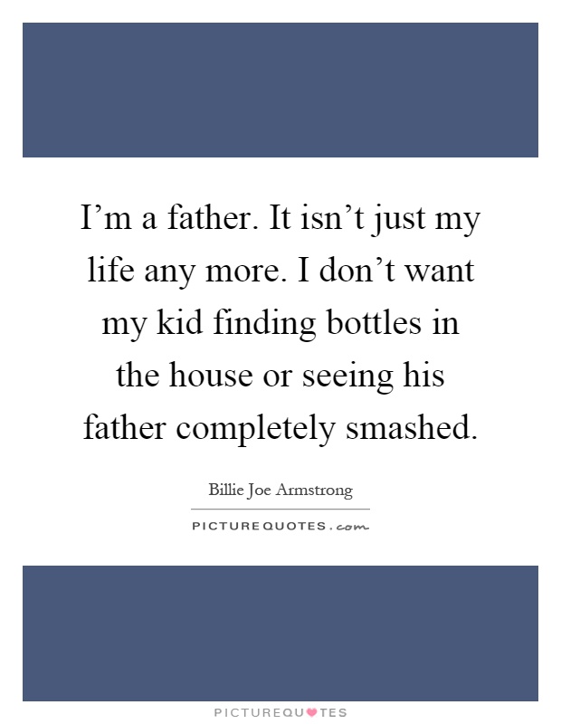I'm a father. It isn't just my life any more. I don't want my kid finding bottles in the house or seeing his father completely smashed Picture Quote #1