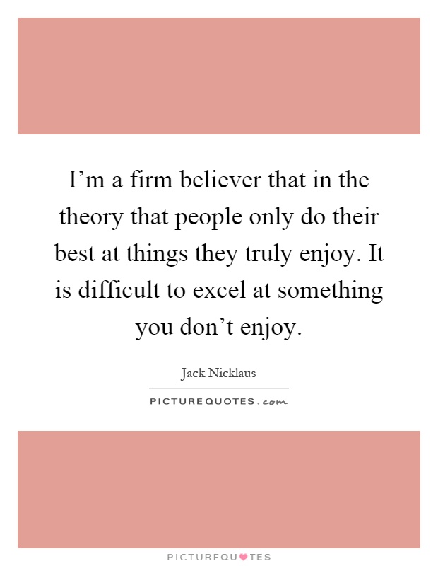 I'm a firm believer that in the theory that people only do their best at things they truly enjoy. It is difficult to excel at something you don't enjoy Picture Quote #1