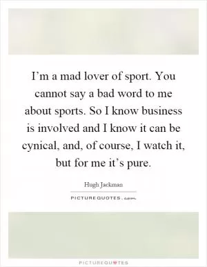 I’m a mad lover of sport. You cannot say a bad word to me about sports. So I know business is involved and I know it can be cynical, and, of course, I watch it, but for me it’s pure Picture Quote #1