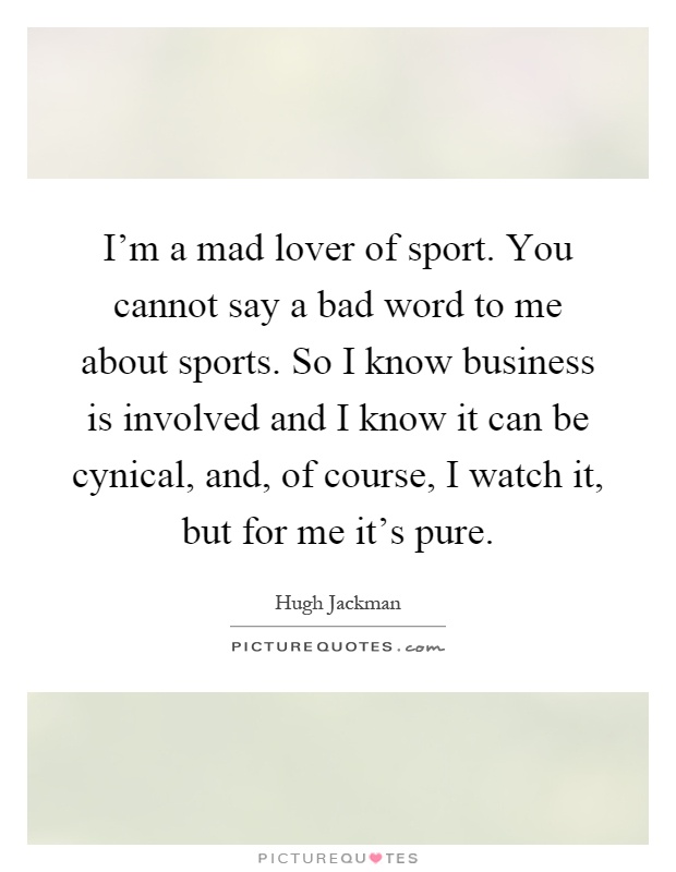 I'm a mad lover of sport. You cannot say a bad word to me about sports. So I know business is involved and I know it can be cynical, and, of course, I watch it, but for me it's pure Picture Quote #1