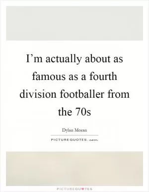 I’m actually about as famous as a fourth division footballer from the 70s Picture Quote #1