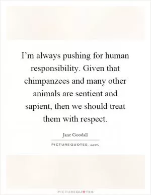 I’m always pushing for human responsibility. Given that chimpanzees and many other animals are sentient and sapient, then we should treat them with respect Picture Quote #1