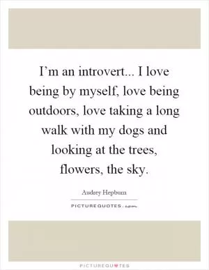 I’m an introvert... I love being by myself, love being outdoors, love taking a long walk with my dogs and looking at the trees, flowers, the sky Picture Quote #1