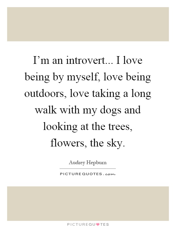I'm an introvert... I love being by myself, love being outdoors, love taking a long walk with my dogs and looking at the trees, flowers, the sky Picture Quote #1