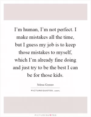 I’m human, I’m not perfect. I make mistakes all the time, but I guess my job is to keep those mistakes to myself, which I’m already fine doing and just try to be the best I can be for those kids Picture Quote #1