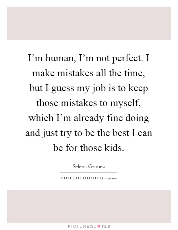 I'm human, I'm not perfect. I make mistakes all the time, but I guess my job is to keep those mistakes to myself, which I'm already fine doing and just try to be the best I can be for those kids Picture Quote #1
