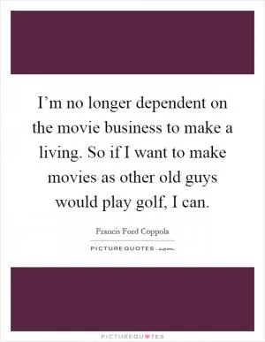 I’m no longer dependent on the movie business to make a living. So if I want to make movies as other old guys would play golf, I can Picture Quote #1