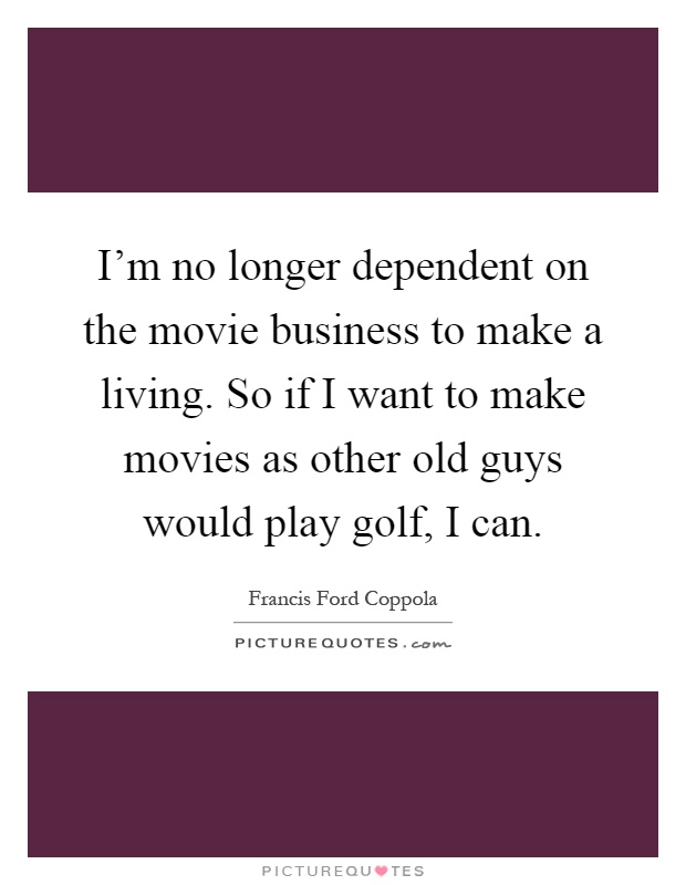 I'm no longer dependent on the movie business to make a living. So if I want to make movies as other old guys would play golf, I can Picture Quote #1