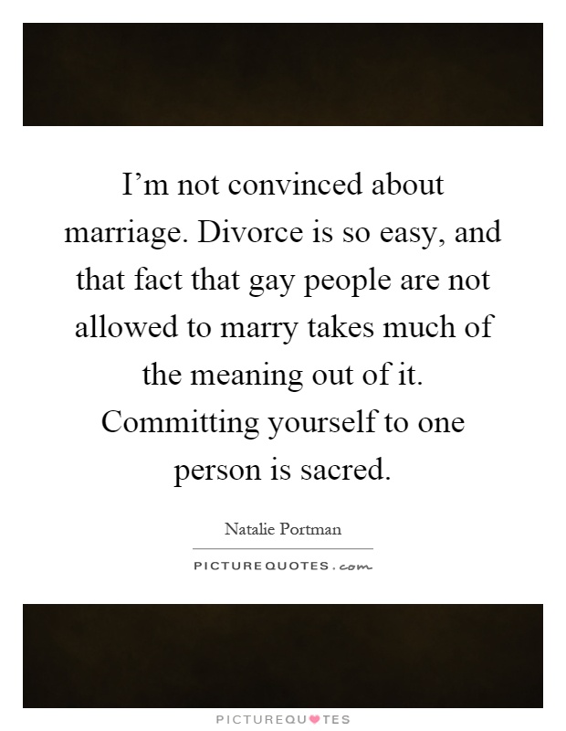 I'm not convinced about marriage. Divorce is so easy, and that fact that gay people are not allowed to marry takes much of the meaning out of it. Committing yourself to one person is sacred Picture Quote #1